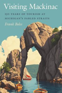 Book cover for "Visiting Mackinac" by Frank Boles, featuring an illustration of sailboats passing under a large rocky arch with water and trees against a blue sky. Subtext reads: “150 Years of Tourism at Michigan’s Fabled Straits.”.